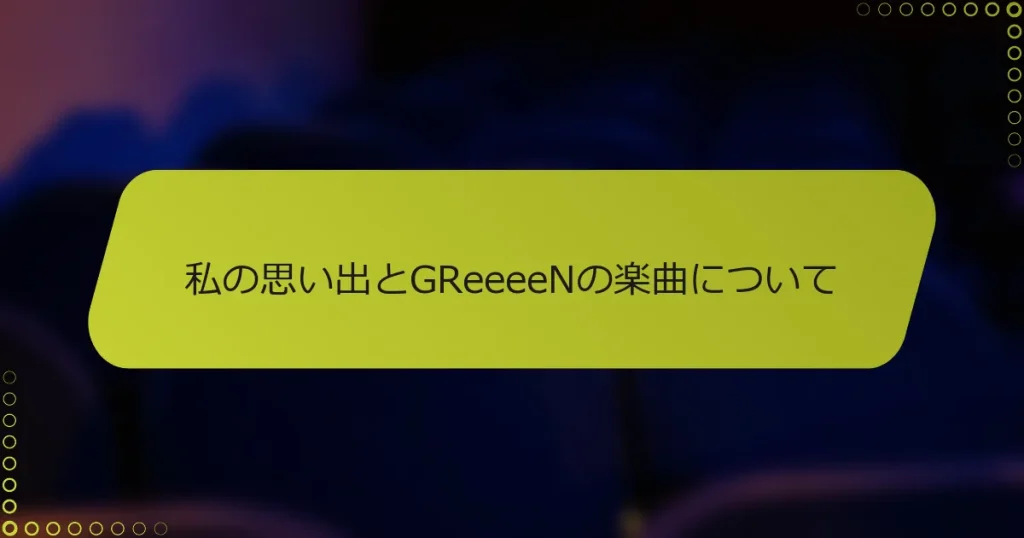 私の思い出とGReeeeNの楽曲について